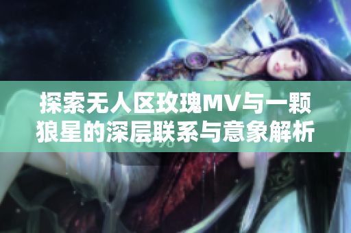 探索无人区玫瑰MV与一颗狼星的深层联系与意象解析