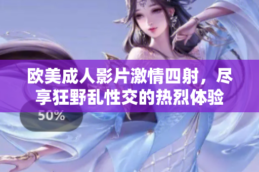 欧美成人影片激情四射，尽享狂野乱性交的热烈体验