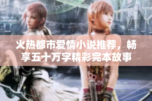 火热都市爱情小说推荐，畅享五十万字精彩完本故事