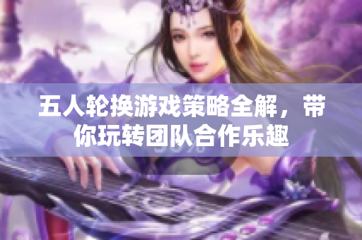 五人轮换游戏策略全解，带你玩转团队合作乐趣