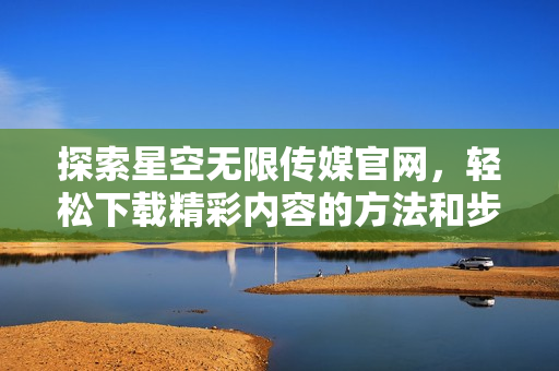 探索星空无限传媒官网，轻松下载精彩内容的方法和步骤