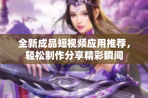 全新成品短视频应用推荐，轻松制作分享精彩瞬间