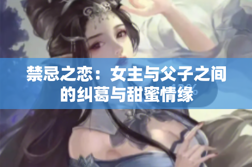 禁忌之恋：女主与父子之间的纠葛与甜蜜情缘
