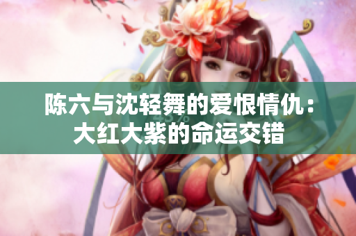 陈六与沈轻舞的爱恨情仇：大红大紫的命运交错