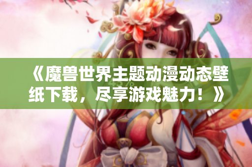 《魔兽世界主题动漫动态壁纸下载，尽享游戏魅力！》