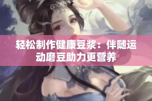 轻松制作健康豆浆：伴随运动磨豆助力更营养