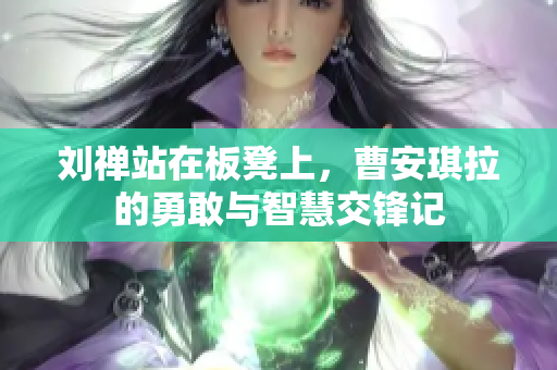 刘禅站在板凳上，曹安琪拉的勇敢与智慧交锋记