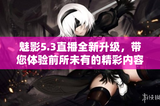 魅影5.3直播全新升级，带您体验前所未有的精彩内容