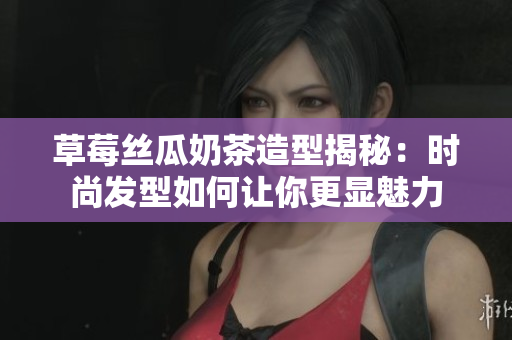 草莓丝瓜奶茶造型揭秘：时尚发型如何让你更显魅力