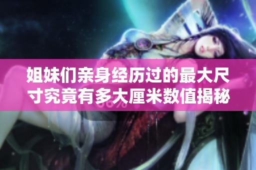 姐妹们亲身经历过的最大尺寸究竟有多大厘米数值揭秘
