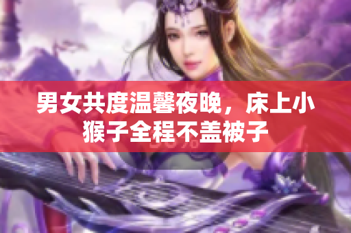 男女共度温馨夜晚，床上小猴子全程不盖被子