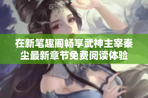 在新笔趣阁畅享武神主宰秦尘最新章节免费阅读体验