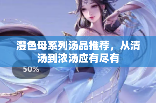 澧色母系列汤品推荐，从清汤到浓汤应有尽有
