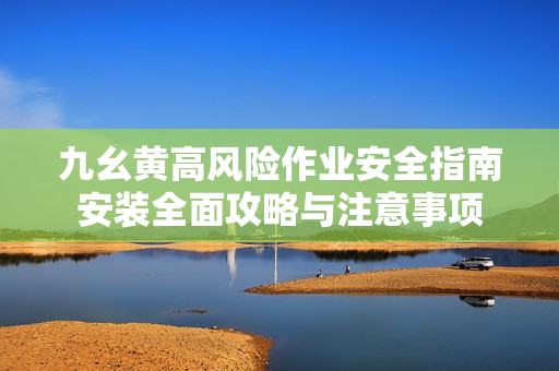 九幺黄高风险作业安全指南安装全面攻略与注意事项