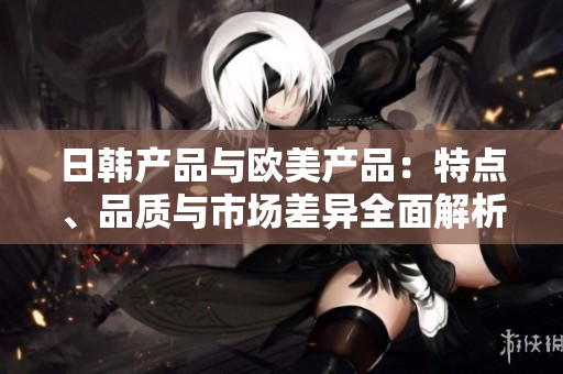 日韩产品与欧美产品：特点、品质与市场差异全面解析