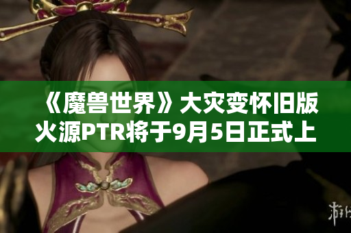 《魔兽世界》大灾变怀旧版火源PTR将于9月5日正式上线