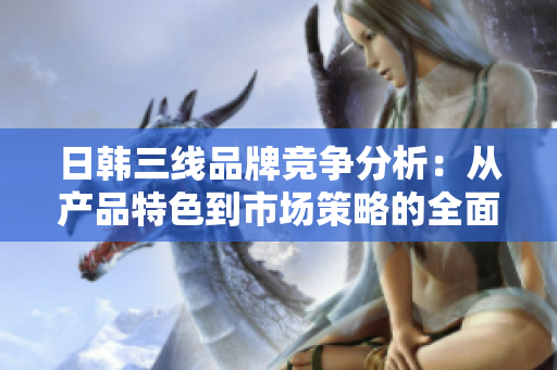 日韩三线品牌竞争分析：从产品特色到市场策略的全面对比