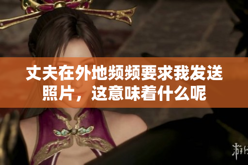 丈夫在外地频频要求我发送照片，这意味着什么呢