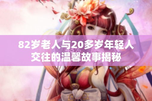82岁老人与20多岁年轻人交往的温馨故事揭秘