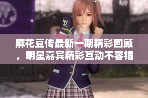 麻花豆传最新一期精彩回顾，明星嘉宾精彩互动不容错过