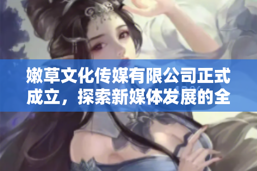 嫩草文化传媒有限公司正式成立，探索新媒体发展的全新机遇