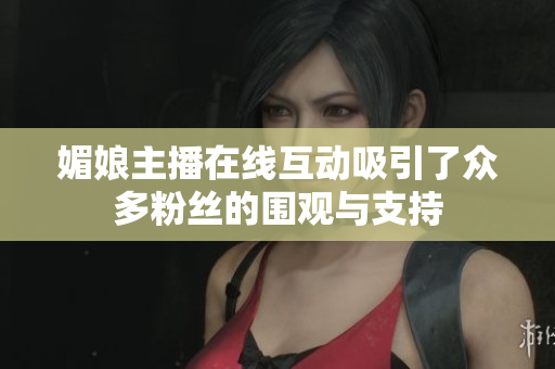 媚娘主播在线互动吸引了众多粉丝的围观与支持