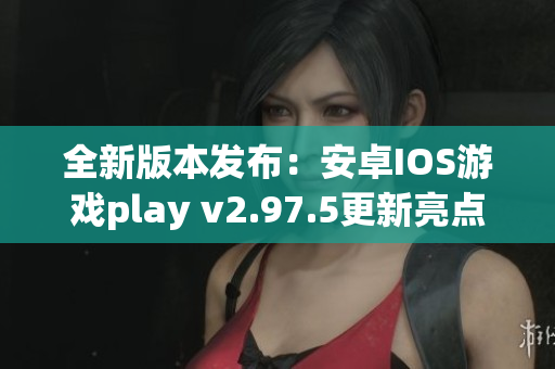 全新版本发布：安卓IOS游戏play v2.97.5更新亮点解析