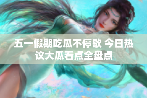 五一假期吃瓜不停歇 今日热议大瓜看点全盘点