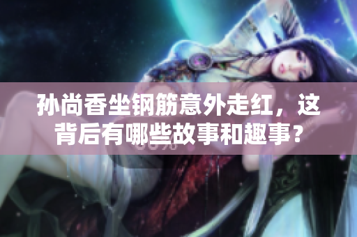 孙尚香坐钢筋意外走红，这背后有哪些故事和趣事？