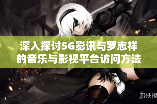 深入探讨5G影讯与罗志祥的音乐与影视平台访问方法