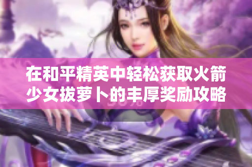在和平精英中轻松获取火箭少女拔萝卜的丰厚奖励攻略