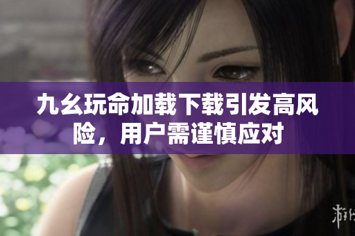 九幺玩命加载下载引发高风险，用户需谨慎应对