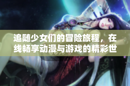 追随少女们的冒险旅程，在线畅享动漫与游戏的精彩世界