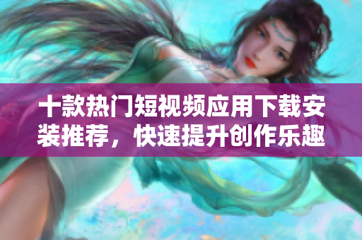 十款热门短视频应用下载安装推荐，快速提升创作乐趣
