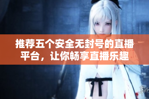 推荐五个安全无封号的直播平台，让你畅享直播乐趣