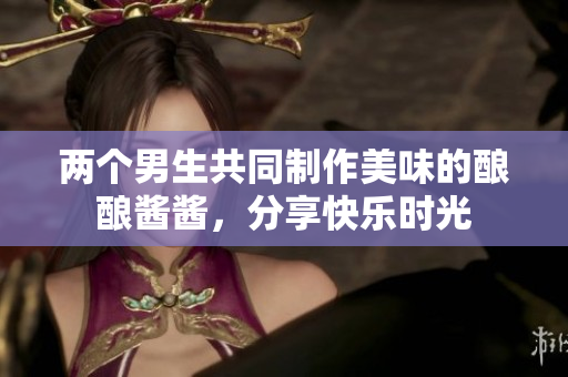 两个男生共同制作美味的酿酿酱酱，分享快乐时光
