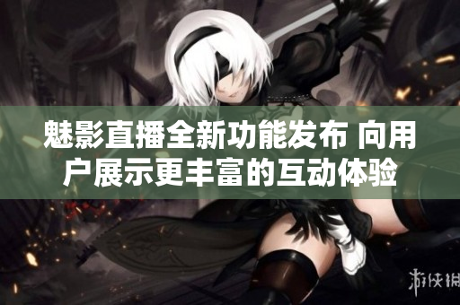 魅影直播全新功能发布 向用户展示更丰富的互动体验