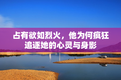 占有欲如烈火，他为何疯狂追逐她的心灵与身影