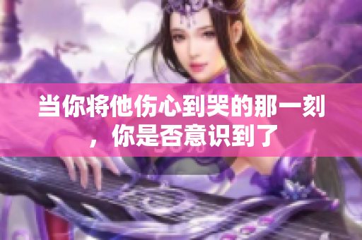 当你将他伤心到哭的那一刻，你是否意识到了