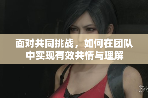 面对共同挑战，如何在团队中实现有效共情与理解