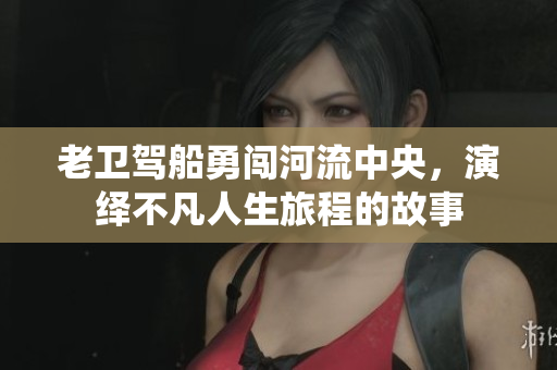 老卫驾船勇闯河流中央，演绎不凡人生旅程的故事