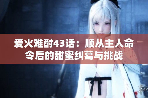 爱火难酎43话：顺从主人命令后的甜蜜纠葛与挑战