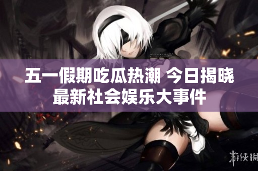 五一假期吃瓜热潮 今日揭晓最新社会娱乐大事件