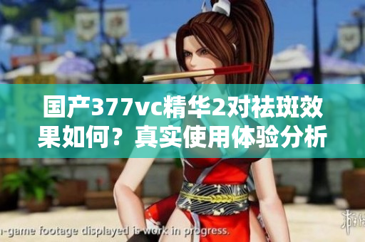 国产377vc精华2对祛斑效果如何？真实使用体验分析