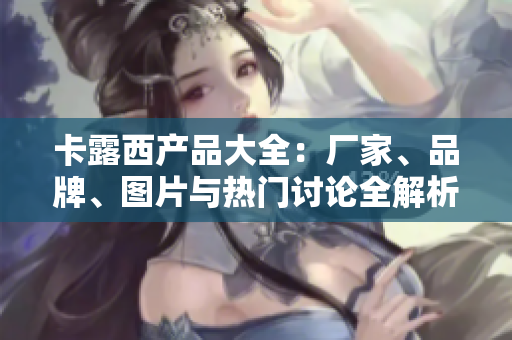 卡露西产品大全：厂家、品牌、图片与热门讨论全解析