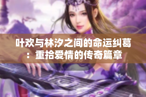 叶欢与林汐之间的命运纠葛：重拾爱情的传奇篇章