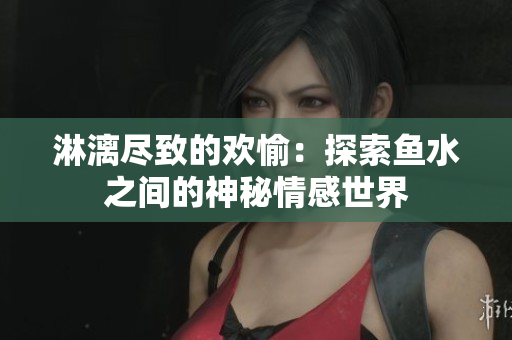 淋漓尽致的欢愉：探索鱼水之间的神秘情感世界