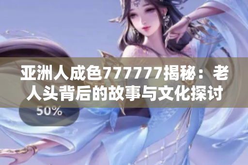 亚洲人成色777777揭秘：老人头背后的故事与文化探讨