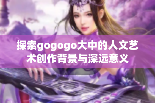 探索gogogo大中的人文艺术创作背景与深远意义
