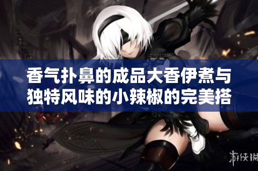 香气扑鼻的成品大香伊煮与独特风味的小辣椒的完美搭配探秘